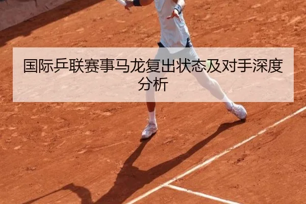 国际乒联赛事马龙复出状态及对手深度分析